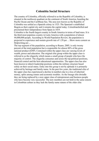 Colombia Social Structure
The country of Colombia, officially referred to as the Republic of Colombia, is
situated in the northwest quadrant on the continent of South America, boarding the
Pacific Ocean and the Caribbean Sea. The area now known as the Republic of
Colombia was settled as a Spanish colony in 1525. The Spaniard s established
Bogota as their capital city and it remains the capital today. Colombiarebelled and
proclaimed their independence from Spain in 1819.
Colombia is the fourth largest country in South America in terms of land mass. It is
the third most populous country in Latin America with a population of almost
44,000,000 people. According to World Population Review, the population is
projected to experience and sustain growth rate of 1.29 per ... Show more content on
Helpwriting.net ...
The top segment of the population, according to Ruano, 2005, is only twenty
percent of the total population but is responsible for almost 80% of the gross
national product (GNP). Contained within the upper class are varying levels of
wealth, power and education. The original elite group within the upper class is
referred to as the oligarchy which means a small group of people who have the
majority of control. The oligarchy consumes and seizes the top political positions,
financial control and the best educational opportunities. The upper class has also
been known to inherit leadership positions within the military structure based
solely on their social status. Entry into this group is not by aptitude it is primarily
achieved by heritage and family name. In the past few years, the traditional elite of
the upper class has experienced a decline in numbers due to a loss of inherited
money, splits among estates and economic troubles. As the lineage elite dwindle
they are being replaced by a new upper class of entrepreneurs and business people
who have become very successful. The new members are not held in the same esteem
in Colombian culture as they lack the family name stature of the older elite
 