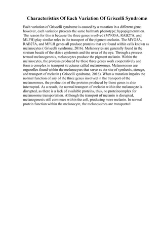 Characteristics Of Each Variation Of Griscelli Syndrome
Each variation of Griscelli syndrome is caused by a mutation in a different gene,
however, each variation presents the same hallmark phenotype; hypopigmentation.
The reason for this is because the three genes involved (MYO5A, RAB27A, and
MLPH) play similar roles in the transport of the pigment melanin. The MYO5A,
RAB27A, and MPLH genes all produce proteins that are found within cells known as
melanocytes ( Griscelli syndrome, 2016). Melanocytes are generally found in the
stratum basale of the skin s epidermis and the uvea of the eye. Through a process
termed melanogenesis, melanocytes produce the pigment melanin. Within the
melanocytes, the proteins produced by these three genes work cooperatively and
form a complex to transport structures called melanosomes. Melanosomes are
organelles found within the melanocytes that serve as the site of synthesis, storage,
and transport of melanin ( Griscelli syndrome, 2016). When a mutation impairs the
normal function of any of the three genes involved in the transport of the
melanosomes, the production of the proteins produced by these genes is also
interrupted. As a result, the normal transport of melanin within the melanocyte is
disrupted, as there is a lack of available proteins, thus, no proteincomplex for
melanosome transportation. Although the transport of melanin is disrupted,
melanogenesis still continues within the cell, producing more melanin. In normal
protein function within the melanocyte, the melanosomes are transported
 