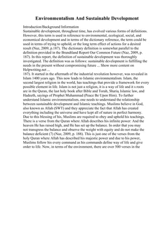 Environmentalism And Sustainable Development
Introduction/Background Information
Sustainable development, throughout time, has evolved various forms of definitions.
However, this term is used in reference to environmental, ecological, social, and
economical development and in terms of the dictionary reference, the term could be
used in terms of trying to uphold, or the long term effect of actions for a desired
result (Naz, 2009, p.187). The dictionary definition is somewhat parallel to the
definition provided in the Brundtland Report Our Common Future (Naz, 2009, p.
187). In this report, the definition of sustainable development was thoroughly
investigated. The definition was as follows: sustainable development is fulfilling the
needs in the present without compromising future ... Show more content on
Helpwriting.net ...
187). It started in the aftermath of the industrial revolution however, was revealed in
Islam 1400 years ago. This now leads to Islamic environmentalism. Islam, the
second largest religion in the world, has teachings that provide a framework for every
possible element in life. Islam is not just a religion, it is a way of life and it s roots
are in the Quran, the last holy book after Bible and Torah, Sharia, Islamic law, and
Hadeeth, sayings of Prophet Muhammad (Peace Be Upon Him). To further
understand Islamic environmentalism, one needs to understand the relationship
between sustainable development and Islamic teachings. Muslims believe in God,
also known as Allah (SWT) and they appreciate the fact that Allah has created
everything including the universe and have kept all of nature in perfect harmony.
Due to this blessing of his, Muslims are required to obey and uphold his teachings.
There is a verse from the Quran where Allah describes his infinite power: And the
heaven He has raised high, and He has set up the balance. In order that you may
not transgress the balance and observe the weight with equity and do not make the
balance deficient (7) (Naz, 2009, p. 188). This is just one of the verses from the
holy Quran where Allah has described his majestic power and due to his power,
Muslims follow his every command as his commands define way of life and give
order to life. Now, in terms of the environment, there are over 500 verses in the
 