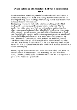 Oskar Schindler of Schindler s List was a Businessman
Who...
Schindler s List tells the true story of Oskar Schindler a business man that tried to
make a fortune during World War II by exploiting cheap Jewish labour to run his
pots and pan factory. Oskar ended up penniless having saved 1,200 Polish Jews from
certain death in concentration camps.
The beginning of the movie starts with a set of hands lighting Jewish Sabbath
candles, with a someone saying Hebrew prayer in the background. After the
candles blow out the movie turns black and white and your are taken to a place
where a steam engine has just pulled up. A hand full of people set up little wooden
tables with chairs where jews would come and register. After this scene we finally
meet Oskar Schindler where we see his expensive possessions, such as a watch, cuff
links, and a Nazi Party pin, he takes a large sum of money from his dresser and
leaves off to a club. Schindler was a very greedy man and wanted to be as high
ranked as he could so he sent a drink to a table where high ranked officials in the
Nazi party were chatting. Soon everyone from that table is partying with Schindler
and he buys them all expensive food and wine. At the end of the night Schindler takes
pictures with the group.
The next day in Krakow Schindler seeks out his accountant Itzhak Stern, to tell him
he wants to make investments in the Jews. So that they can run a enamelware
factory. Since Jews, can not own a cash Schindler tells Stern that he will pay them in
goods so that the Jews can go and trade
 