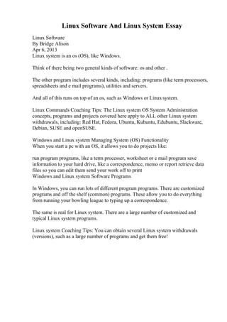 Linux Software And Linux System Essay
Linux Software
By Bridge Alison
Apr 6, 2013
Linux system is an os (OS), like Windows.
Think of there being two general kinds of software: os and other .
The other program includes several kinds, including: programs (like term processors,
spreadsheets and e mail programs), utilities and servers.
And all of this runs on top of an os, such as Windows or Linux system.
Linux Commands Coaching Tips: The Linux system OS System Administration
concepts, programs and projects covered here apply to ALL other Linux system
withdrawals, including: Red Hat, Fedora, Ubuntu, Kubuntu, Edubuntu, Slackware,
Debian, SUSE and openSUSE.
Windows and Linux system Managing System (OS) Functionality
When you start a pc with an OS, it allows you to do projects like:
run program programs, like a term processer, worksheet or e mail program save
information to your hard drive, like a correspondence, memo or report retrieve data
files so you can edit them send your work off to print
Windows and Linux system Software Programs
In Windows, you can run lots of different program programs. There are customized
programs and off the shelf (common) programs. These allow you to do everything
from running your bowling league to typing up a correspondence.
The same is real for Linux system. There are a large number of customized and
typical Linux system programs.
Linux system Coaching Tips: You can obtain several Linux system withdrawals
(versions), such as a large number of programs and get them free!
 