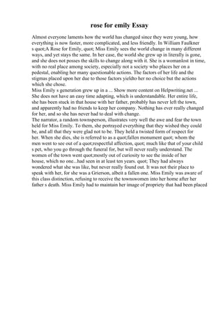 rose for emily Essay
Almost everyone laments how the world has changed since they were young, how
everything is now faster, more complicated, and less friendly. In William Faulkner
s quot;A Rose for Emily, quot; Miss Emily sees the world change in many different
ways, and yet stays the same. In her case, the world she grew up in literally is gone,
and she does not posses the skills to change along with it. She is a womanlost in time,
with no real place among society, especially not a society who places her on a
pedestal, enabling her many questionable actions. The factors of her life and the
stigmas placed upon her due to those factors yieldto her no choice but the actions
which she chose.
Miss Emily s generation grew up in a ... Show more content on Helpwriting.net ...
She does not have an easy time adapting, which is understandable. Her entire life,
she has been stuck in that house with her father, probably has never left the town,
and apparently had no friends to keep her company. Nothing has ever really changed
for her, and so she has never had to deal with change.
The narrator, a random townsperson, illustrates very well the awe and fear the town
held for Miss Emily. To them, she portrayed everything that they wished they could
be, and all that they were glad not to be. They held a twisted form of respect for
her. When she dies, she is referred to as a quot;fallen monument quot; whom the
men went to see out of a quot;respectful affection, quot; much like that of your child
s pet, who you go through the funeral for, but will never really understand. The
women of the town went quot;mostly out of curiosity to see the inside of her
house, which no one...had seen in at least ten years. quot; They had always
wondered what she was like, but never really found out. It was not their place to
speak with her, for she was a Grierson, albeit a fallen one. Miss Emily was aware of
this class distinction, refusing to receive the townswomen into her home after her
father s death. Miss Emily had to maintain her image of propriety that had been placed
 