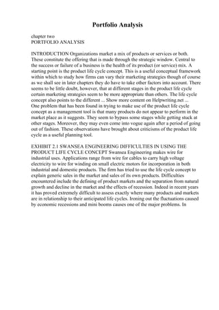 Portfolio Analysis
chapter two
PORTFOLIO ANALYSIS
INTRODUCTION Organizations market a mix of products or services or both.
These constitute the offering that is made through the strategic window. Central to
the success or failure of a business is the health of its product (or service) mix. A
starting point is the product life cycle concept. This is a useful conceptual framework
within which to study how firms can vary their marketing strategies though of course
as we shall see in later chapters they do have to take other factors into account. There
seems to be little doubt, however, that at different stages in the product life cycle
certain marketing strategies seem to be more appropriate than others. The life cycle
concept also points to the different ... Show more content on Helpwriting.net ...
One problem that has been found in trying to make use of the product life cycle
concept as a management tool is that many products do not appear to perform in the
market place as it suggests. They seem to bypass some stages while getting stuck at
other stages. Moreover, they may even come into vogue again after a period of going
out of fashion. These observations have brought about criticisms of the product life
cycle as a useful planning tool.
EXHIBIT 2.1 SWANSEA ENGINEERING DIFFICULTIES IN USING THE
PRODUCT LIFE CYCLE CONCEPT Swansea Engineering makes wire for
industrial uses. Applications range from wire for cables to carry high voltage
electricity to wire for winding on small electric motors for incorporation in both
industrial and domestic products. The firm has tried to use the life cycle concept to
explain generic sales in the market and sales of its own products. Difficulties
encountered include the defining of product markets and the separation from natural
growth and decline in the market and the effects of recession. Indeed in recent years
it has proved extremely difficult to assess exactly where many products and markets
are in relationship to their anticipated life cycles. Ironing out the fluctuations caused
by economic recessions and mini booms causes one of the major problems. In
 