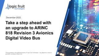 Take a step ahead with
an upgrade to ARINC
818 Revision 3 Avionics
Digital Video Bus
*This presentation is the intellectual property of Logic Fruit Technologies . Any plagiarism or misuse is
punishable according to Indian Laws.
December 2022
 