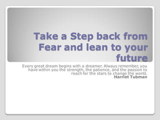 Take a Step back from
       Fear and lean to your
                      future
Every great dream begins with a dreamer. Always remember, you
   have within you the strength, the patience, and the passion to
                          reach for the stars to change the world.
                                                  Harriet Tubman
 
