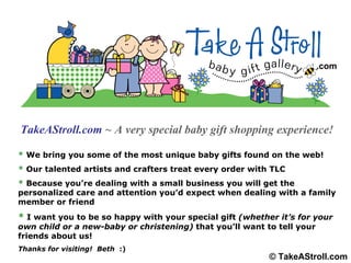 TakeAStroll.com   ~ A very special baby gift shopping experience! *  We bring you some of the most unique baby gifts found on the web! *  Our talented artists and crafters treat every order with TLC *  Because you’re dealing with a small business you will get the personalized care and attention you’d expect when dealing with a family member or friend *   I want you to be so happy with your special gift  (whether it’s for your own child or a new-baby or christening)  that you’ll want to tell your friends about us! Thanks for visiting!  Beth  :) .com © TakeAStroll.com 