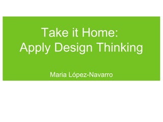 Take it Home:
Apply Design Thinking
Maria López-Navarro
 