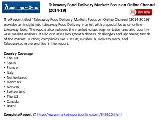 Complete Report @ http://www.marketreportsonline.com/345510.html
Takeaway Food Delivery Market: Focus on Online Channel
(2014-19)
The Report titled “Takeaway Food Delivery Market: Focus on Online Channel (2014-2019)”
provides an insight into takeaway Food Delivery market with a special focus on online
takeaway food. The report also includes the market value, segmentation and also country-
wise market analysis. It also discusses key growth drivers, challenges and upcoming trends
of the market. Further, companies like Just Eat, GrubHub, Delivery Hero, and
Takeaway.com are profiled in the report.
Country Coverage
• The UK
• Spain
• France
• Italy
• Netherlands
• Denmark
• Norway
• Switzerland
• The US
• Canada
• Brazil
 