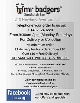 210 Newland Avenue, Hull
   Telephone your order to us on:
           01482 240220
From 9:30am-2pm (Monday-Saturday)
      For Delivery or Collection
          No minimum order
  £1 delivery fee for orders under £10
       Over £10 = Free Delivery!
FREE SANDWICH WITH ORDERS OVER £10
    All of our Sandwiches come with FREE Salad and
                  Sauce. Choose from:
       Lettuce / Cucumber / Red Onion / Tomato
 Mayo / Garlic Mayo / Sweet Chilli / Salad Cream / Ranch

             View our menu online at:
              www.badgersfood.co.uk or
             www.facebook.com/mrbadgers


                       ...and stay up to date with
                       our offers and specials!
 