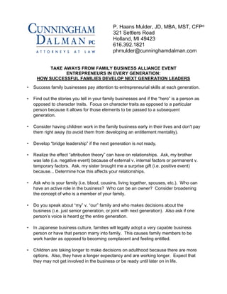TAKE AWAYS FROM FAMILY BUSINESS ALLIANCE EVENT
ENTREPRENEURS IN EVERY GENERATION:
HOW SUCCESSFUL FAMILIES DEVELOP NEXT GENERATION LEADERS
• Success family businesses pay attention to entrepreneurial skills at each generation.
• Find out the stories you tell in your family businesses and if the “hero” is a person as
opposed to character traits. Focus on character traits as opposed to a particular
person because it allows for those elements to be passed to a subsequent
generation.
• Consider having children work in the family business early in their lives and don't pay
them right away (to avoid them from developing an entitlement mentality).
• Develop “bridge leadership” if the next generation is not ready.
• Realize the effect “attribution theory” can have on relationships. Ask, my brother
was late (i.e. negative event) because of external v. internal factors or permanent v.
temporary factors. Ask, my sister brought me a surprise gift (i.e. positive event)
because... Determine how this affects your relationships.
• Ask who is your family (i.e. blood, cousins, living together, spouses, etc.). Who can
have an active role in the business? Who can be an owner? Consider broadening
the concept of who is a member of your family.
• Do you speak about “my” v. “our” family and who makes decisions about the
business (i.e. just senior generation, or joint with next generation). Also ask if one
person’s voice is heard or the entire generation.
• In Japanese business culture, families will legally adopt a very capable business
person or have that person marry into family. This causes family members to be
work harder as opposed to becoming complacent and feeling entitled.
• Children are taking longer to make decisions on adulthood because there are more
options. Also, they have a longer expectancy and are working longer. Expect that
they may not get involved in the business or be ready until later on in life.
P. Haans Mulder, JD, MBA, MST, CFP®
321 Settlers Road
Holland, MI 49423
616.392.1821
phmulder@cunninghamdalman.com
 