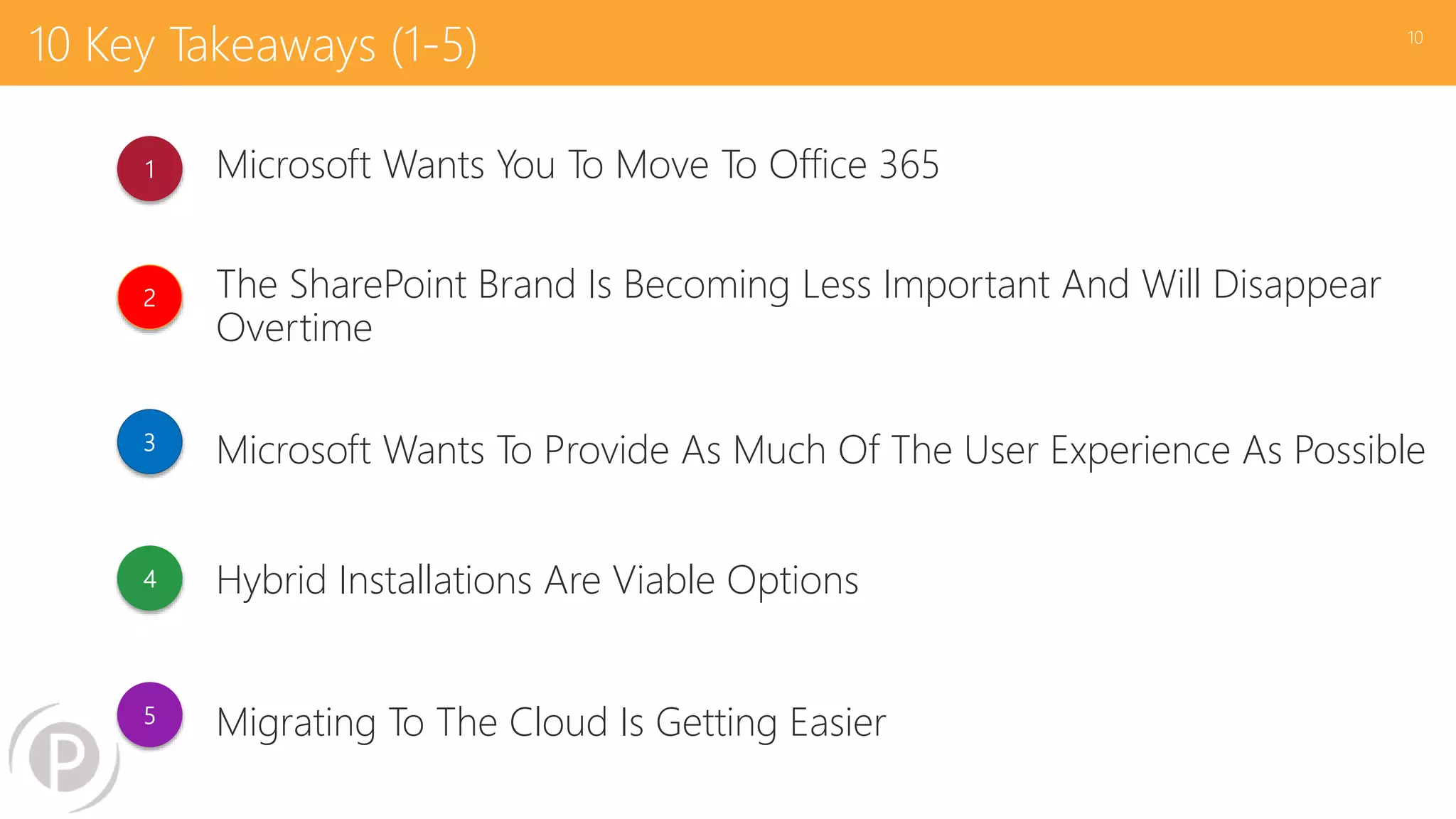 10 Key Takeaways (1-5)
Microsoft Wants You To Move To Office 365
The SharePoint Brand Is Becoming Less Important And Will Disappear
Overtime
Microsoft Wants To Provide As Much Of The User Experience As Possible
Hybrid Installations Are Viable Options
Migrating To The Cloud Is Getting Easier
10
1
2
3
4
5
 