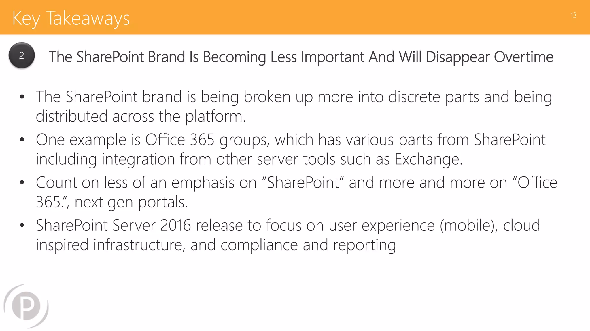 Key Takeaways
• The SharePoint brand is being broken up more into discrete parts and being
distributed across the platform.
• One example is Office 365 groups, which has various parts from SharePoint
including integration from other server tools such as Exchange.
• Count on less of an emphasis on “SharePoint” and more and more on “Office
365.”, next gen portals.
• SharePoint Server 2016 release to focus on user experience (mobile), cloud
inspired infrastructure, and compliance and reporting
13
2 The SharePoint Brand Is Becoming Less Important And Will Disappear Overtime
 