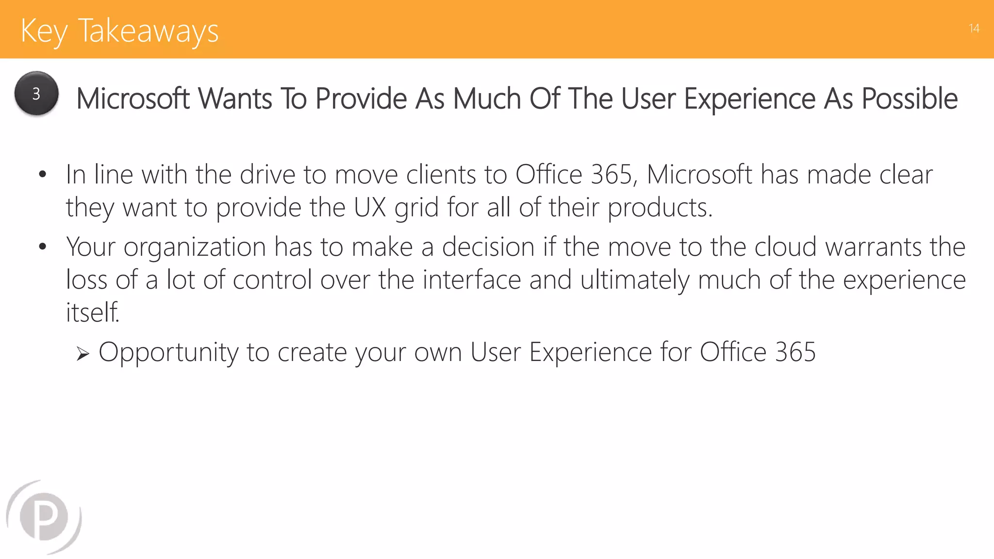 Key Takeaways
• In line with the drive to move clients to Office 365, Microsoft has made clear
they want to provide the UX grid for all of their products.
• Your organization has to make a decision if the move to the cloud warrants the
loss of a lot of control over the interface and ultimately much of the experience
itself.
 Opportunity to create your own User Experience for Office 365
14
3
Microsoft Wants To Provide As Much Of The User Experience As Possible
 