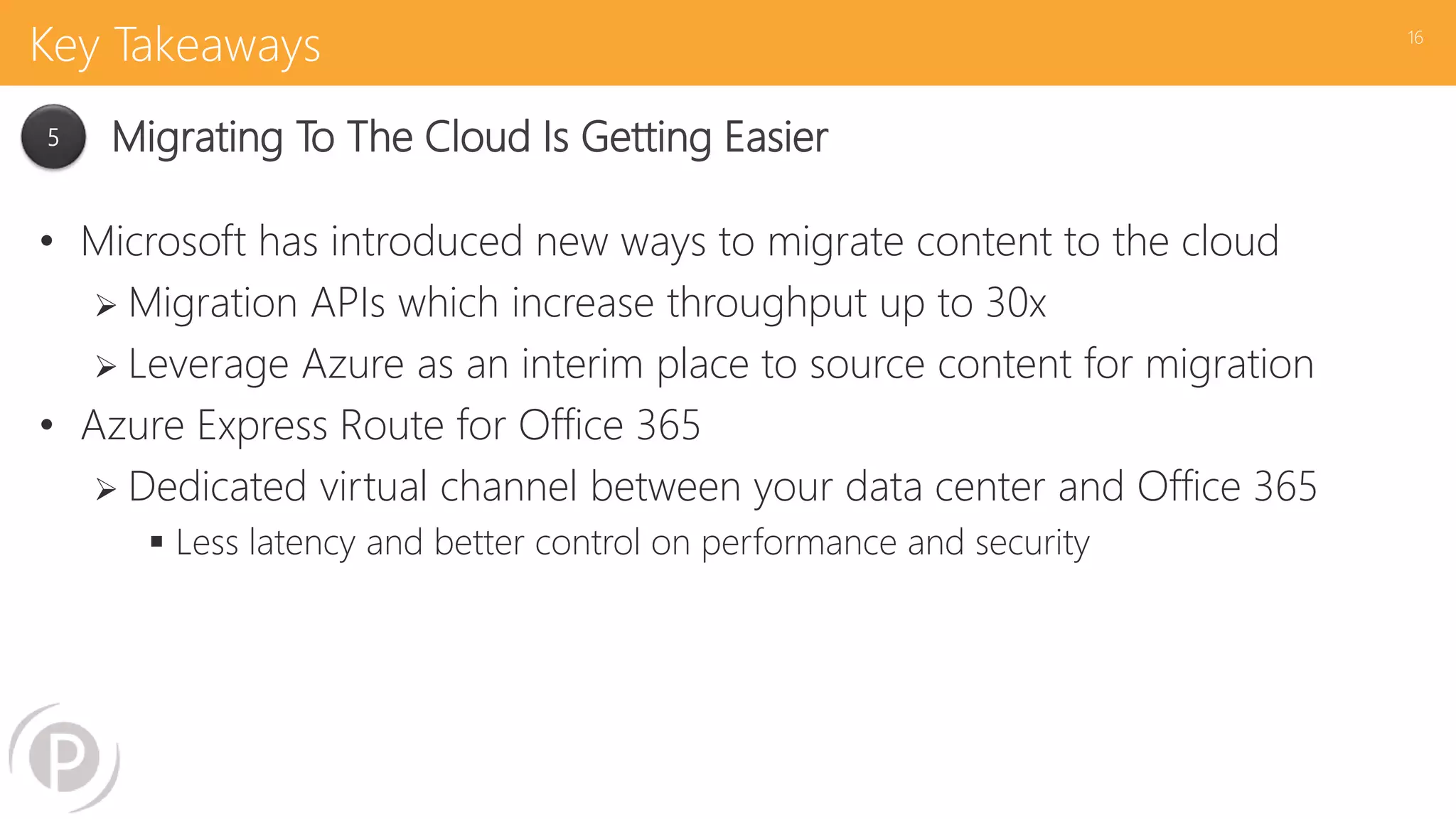 Key Takeaways
• Microsoft has introduced new ways to migrate content to the cloud
 Migration APIs which increase throughput up to 30x
 Leverage Azure as an interim place to source content for migration
• Azure Express Route for Office 365
 Dedicated virtual channel between your data center and Office 365
 Less latency and better control on performance and security
16
5 Migrating To The Cloud Is Getting Easier
 