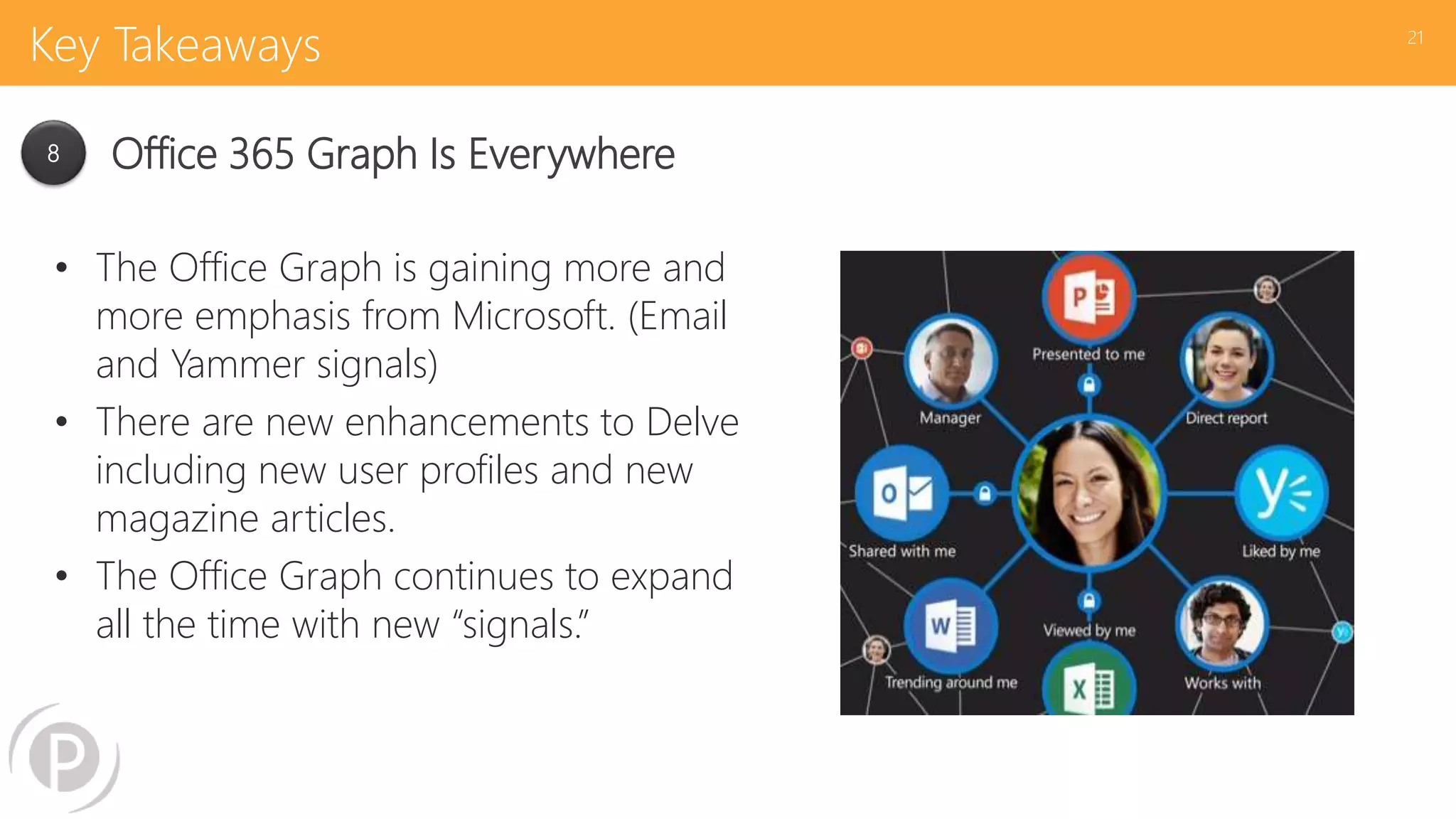 Key Takeaways
• The Office Graph is gaining more and
more emphasis from Microsoft. (Email
and Yammer signals)
• There are new enhancements to Delve
including new user profiles and new
magazine articles.
• The Office Graph continues to expand
all the time with new “signals.”
21
8 Office 365 Graph Is Everywhere
 