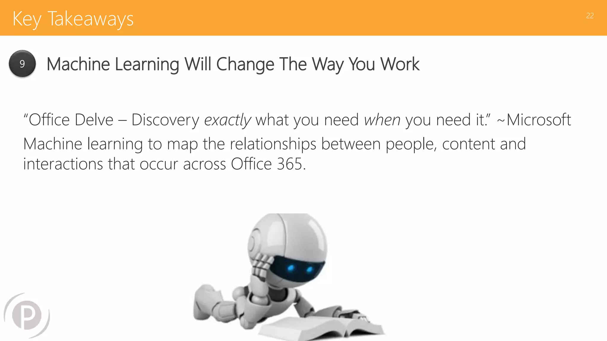 Key Takeaways
“Office Delve – Discovery exactly what you need when you need it.” ~Microsoft
Machine learning to map the relationships between people, content and
interactions that occur across Office 365.
22
9 Machine Learning Will Change The Way You Work
 