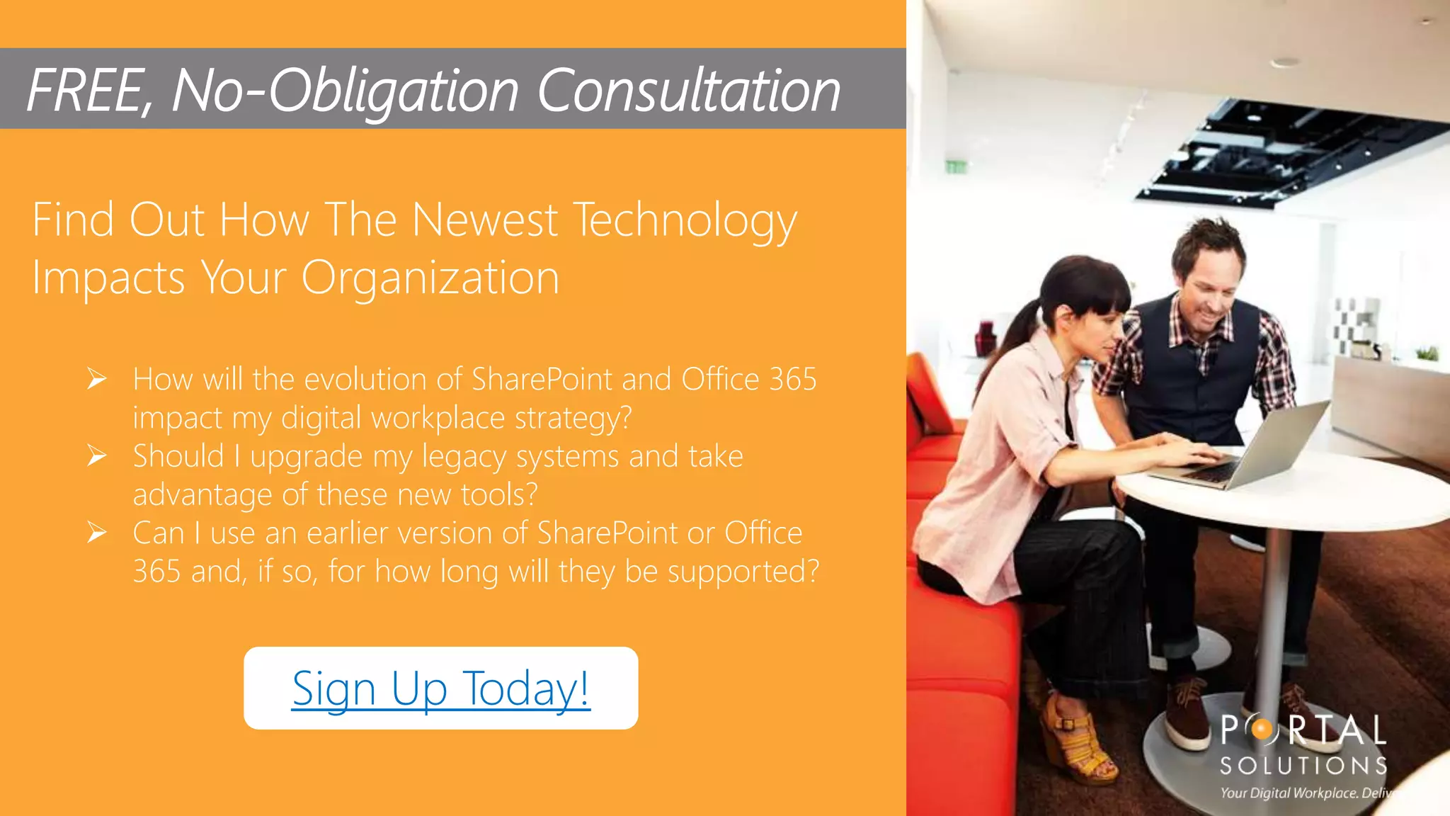 28
FREE, No-Obligation Consultation
Find Out How The Newest Technology
Impacts Your Organization
 How will the evolution of SharePoint and Office 365
impact my digital workplace strategy?
 Should I upgrade my legacy systems and take
advantage of these new tools?
 Can I use an earlier version of SharePoint or Office
365 and, if so, for how long will they be supported?
Sign Up Today!
 
