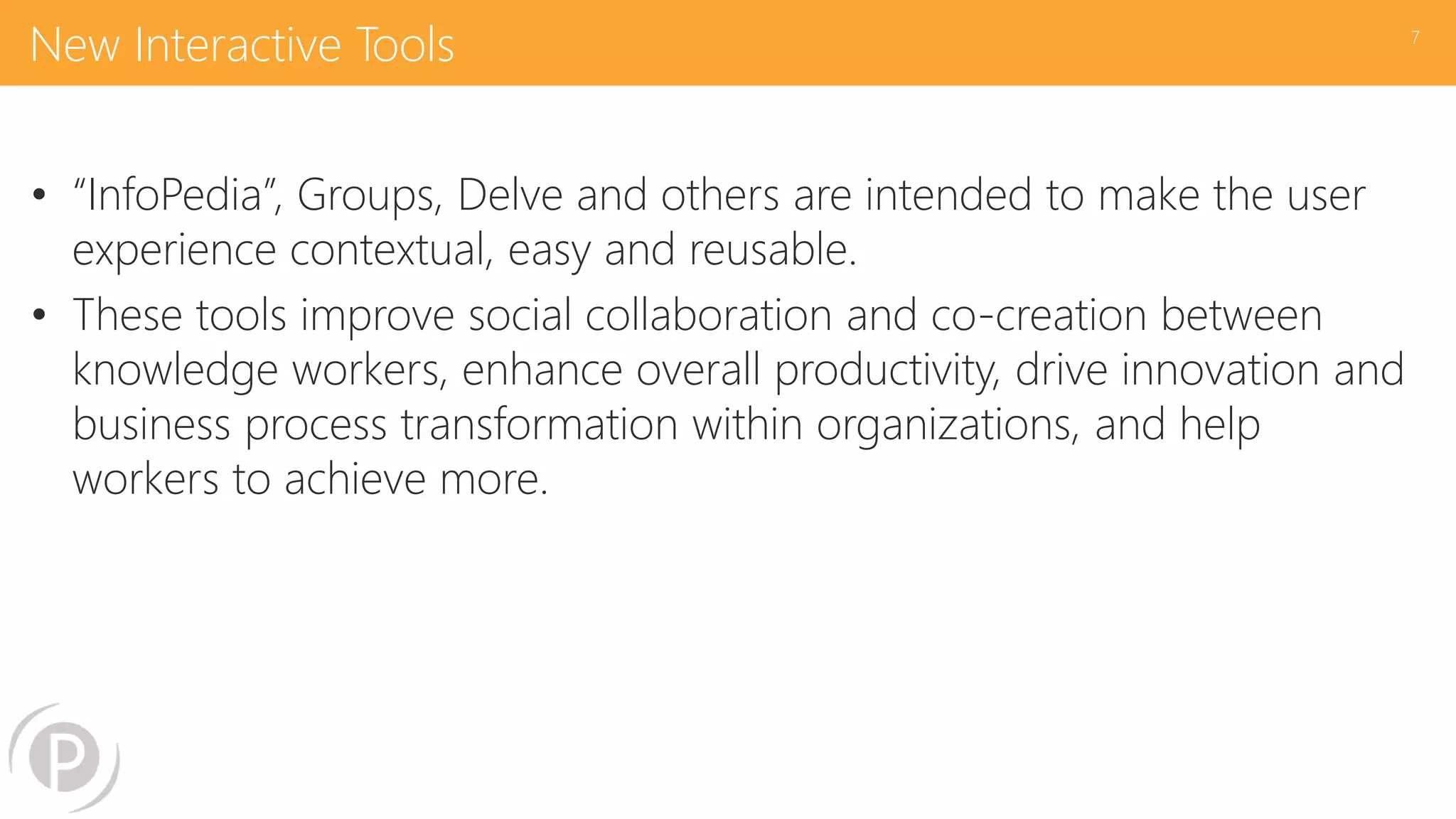 New Interactive Tools
• “InfoPedia”, Groups, Delve and others are intended to make the user
experience contextual, easy and reusable.
• These tools improve social collaboration and co-creation between
knowledge workers, enhance overall productivity, drive innovation and
business process transformation within organizations, and help
workers to achieve more.
7
 