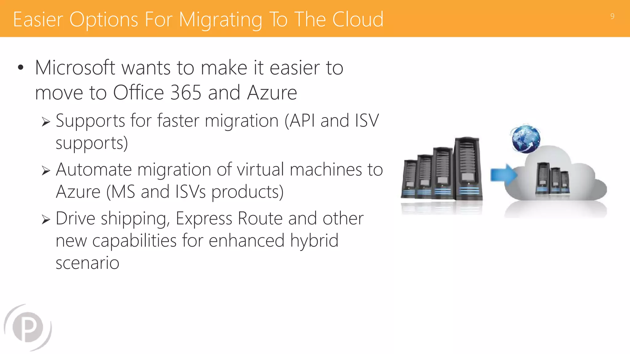 Easier Options For Migrating To The Cloud
• Microsoft wants to make it easier to
move to Office 365 and Azure
 Supports for faster migration (API and ISV
supports)
 Automate migration of virtual machines to
Azure (MS and ISVs products)
 Drive shipping, Express Route and other
new capabilities for enhanced hybrid
scenario
9
 