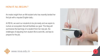 HOW IT ALL BEGAN ?
2
An inside insight from an MA student who has recently landed her
first job with a reputed English daily :
At REVA, we want our students to be job-ready and we aspire to
nurture an ecosystem that will facilitate our goal. This blog will
summarize the learnings of a student from her new job, the
challenges of adjusting from student life to work-life, and tips to
prepare for the job.
 