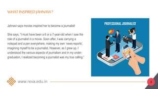 WHAT INSPIRED JAHNAVI ?
Jahnavi says movies inspired her to become a journalist!
She says, “I must have been a 6 or a 7-year-old when I saw the
role of a journalist in a movie. Soon after, I was carrying a
notepad and a pen everywhere, making my own ‘news reports’,
imagining myself to be a journalist. However, as I grew up, I
understood the various aspects of journalism and in my under-
graduation, I realized becoming a journalist was my true calling.”
3
 