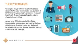 THE KEY LEARNINGS:
We bring the story of Jahnavi. T.R, a fourth-semester
student of MA in Mass Communication and Journalism at
REVA University. Jahnavi has recently joined the popular
English daily Deccan Herald as a Reporter, and she
shares her journey with us.
Jahnavi joined REVA University for MA in Mass
Communication and Journalism, and this is her final year
at the University. About two months ago, she landed
herself a job as a Reporter. Here she shares her learnings
so far from her first, dream job.
4
 
