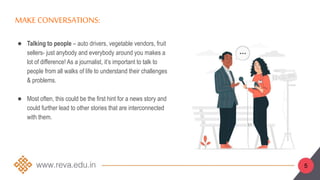 MAKE CONVERSATIONS:
● Talking to people – auto drivers, vegetable vendors, fruit
sellers- just anybody and everybody around you makes a
lot of difference! As a journalist, it’s important to talk to
people from all walks of life to understand their challenges
& problems.
● Most often, this could be the first hint for a news story and
could further lead to other stories that are interconnected
with them.
5
 