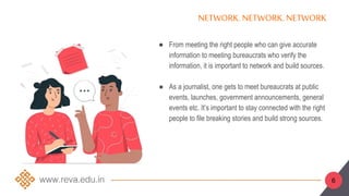 ● From meeting the right people who can give accurate
information to meeting bureaucrats who verify the
information, it is important to network and build sources.
● As a journalist, one gets to meet bureaucrats at public
events, launches, government announcements, general
events etc. It’s important to stay connected with the right
people to file breaking stories and build strong sources.
NETWORK.NETWORK. NETWORK
6
 
