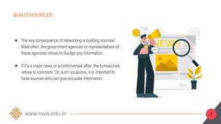 7
BUILD SOURCES:
● The key consequence of networking is building sources!
Most often, the government agencies or representatives of
these agencies refuse to divulge any information.
● If it’s a major news or a controversial affair, the bureaucrats
refuse to comment. On such occasions, it is important to
have sources who can give accurate information.
 