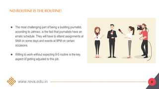 8
NO ROUTINEIS THE ROUTINE!
● The most challenging part of being a budding journalist,
according to Jahnavi, is the fact that journalists have an
erratic schedule. They will have to attend assignments at
9AM on some days and events at 9PM on certain
occasions.
● Willing to work without expecting 9-5 routine is the key
aspect of getting adjusted to this job.
 