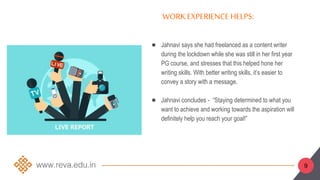 ● Jahnavi says she had freelanced as a content writer
during the lockdown while she was still in her first year
PG course, and stresses that this helped hone her
writing skills. With better writing skills, it’s easier to
convey a story with a message.
● Jahnavi concludes - “Staying determined to what you
want to achieve and working towards the aspiration will
definitely help you reach your goal!”
WORK EXPERIENCEHELPS:
9
 