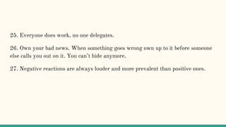 25. Everyone does work, no one delegates.
26. Own your bad news. When something goes wrong own up to it before someone
else calls you out on it. You can’t hide anymore.
27. Negative reactions are always louder and more prevalent than positive ones.
 