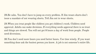 28.Be calm. You don’t have to jump on every problem. If Jim wears shorts don’t
issue a mandate of not wearing shorts. Tell Jim not to wear shorts.
29.When you treat people like children you get children’s work. Children need
approval. Adults can make decisions. If everything needs approval there is no trust
and things are slowed. You will not get 8 hours a day of work from people. People
need diversions.
30.You don’t need more hours you need better hours. Use time wisely. If you want
something done ask the busiest person you know. A job is not someone’s entire life.
 