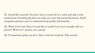 31. Sound like yourself. You don’t have to come off as a robot and talk overly
professional. Sounding big does not make you seem big and professionals. Small
companies greatest asset is communicating quickly and honestly.
32. Write to be read. Does it sound like it would if you were actually talk to a
person? Write for 1 person, not a group.
33. If inspiration grabs you do it. Don’t wait the weekend. Take action!
 