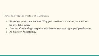 Rework. From the creators of BaseCamp.
1. Throw out traditional notions. Why you need less than what you think to
launch. Who to hire.
2. Because of technology people can achieve as much as a group of people alone.
3. No Sales or Advertising.
 