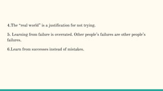 4.The “real world” is a justification for not trying.
5. Learning from failure is overrated. Other people’s failures are other people’s
failures.
6.Learn from successes instead of mistakes.
 