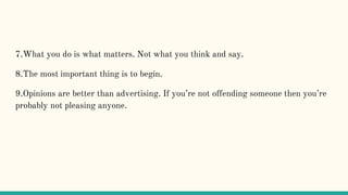 7.What you do is what matters. Not what you think and say.
8.The most important thing is to begin.
9.Opinions are better than advertising. If you’re not offending someone then you’re
probably not pleasing anyone.
 
