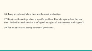 16. Long stretches of alone time are the most productive.
17.Short small meetings about a specific problem. Real changes online. Set end
time. End with a real solution that’s good enough and put someone in charge of it.
18.You must create a steady stream of good news.
 