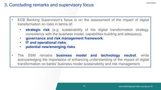 www.bankingsupervision.europa.eu ©
10
3. Concluding remarks and supervisory focus
• ECB Banking Supervision’s focus is on the assessment of the impact of digital
transformation on risks in terms of:
• strategic risk (e.g. sustainability of the digital transformation strategy,
consistency with the business model, capabilities building and adequacy);
• governance and risk management framework;
• IT and operational risks;
• potential new/emerging risks.
• The SSM remains business model and technology neutral, while
acknowledging the importance of enhancing understanding of the impact of digital
transformation on banks’ business model sustainability and risk management.
ECB-PUBLIC
 