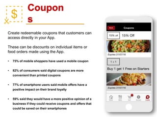 Coupon
s
Create redeemable coupons that customers can
access directly in your App.
These can be discounts on individual items or
food orders made using the App.
• 75% of mobile shoppers have used a mobile coupon
• 82% of consumers said digital coupons are more
convenient than printed coupons
• 77% of smartphone users said mobile offers have a
positive impact on their brand loyalty
• 59% said they would have a more positive opinion of a
business if they could receive coupons and offers that
could be saved on their smartphones
 