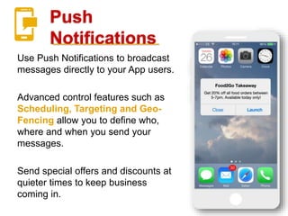 Push
Notifications
Use Push Notifications to broadcast
messages directly to your App users.
Advanced control features such as
Scheduling, Targeting and Geo-
Fencing allow you to define who,
where and when you send your
messages.
Send special offers and discounts at
quieter times to keep business
coming in.
 