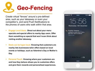 Geo-Fencing
Create virtual “fences” around a pre-defined
area, such as your takeaway or even your
competitor’s, and send Push Notifications to
the phones of users who walk within that area.
 Engage Local Users. Shout out about your menu
specials and special offers to nearby App users. Offer
them something so special that won’t even think about
visiting another takeaway.
 Deals can be hyper-local. Knowing that customers are
nearby lets businesses tailor offers based on local
events or holidays, such as Valentine’s Day or Mother’s
Day.
 Personal Touch. Knowing where your customers are
and how they behave allows you to customise offers
and give them rewards and personalised experiences.
 