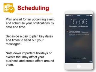 Scheduling
Plan ahead for an upcoming event
and schedule your notifications by
date and time.
Set aside a day to plan key dates
and times to send out your
messages.
Note down important holidays or
events that may affect your
business and create offers around
them.
 