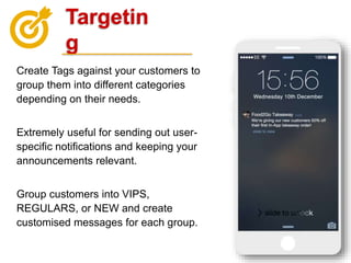 Targetin
g
Create Tags against your customers to
group them into different categories
depending on their needs.
Extremely useful for sending out user-
specific notifications and keeping your
announcements relevant.
Group customers into VIPS,
REGULARS, or NEW and create
customised messages for each group.
 