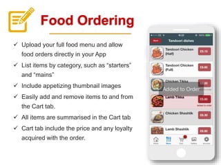 Food Ordering
 Upload your full food menu and allow
food orders directly in your App
 List items by category, such as “starters”
and “mains”
 Include appetizing thumbnail images
 Easily add and remove items to and from
the Cart tab.
 All items are summarised in the Cart tab
 Cart tab include the price and any loyalty
acquired with the order.
 