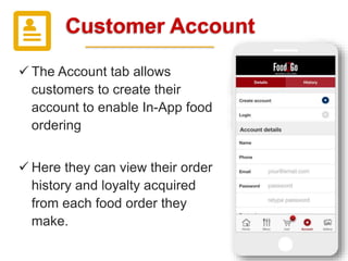 Customer Account
 The Account tab allows
customers to create their
account to enable In-App food
ordering
 Here they can view their order
history and loyalty acquired
from each food order they
make.
 