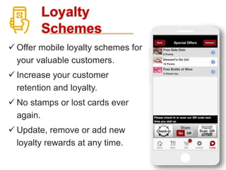 Loyalty
Schemes
 Offer mobile loyalty schemes for
your valuable customers.
 Increase your customer
retention and loyalty.
 No stamps or lost cards ever
again.
 Update, remove or add new
loyalty rewards at any time.
 