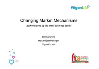 Changing Market Mechanisms
  Barriers faced by the small business sector
                  y



                Jemma Grime
             HBA Project Manager
                Wigan Council
 
