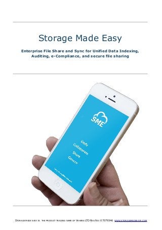 STORAGE MADE EASY IS THE PRODUCT TRADING NAME OF VEHERA LTD REG NO: 07079346 WWW.STORAGEMADEEASY.COM
Storage Made Easy
Enterprise File Share and Sync for Unified Data Indexing,
Auditing, e-Compliance, and secure file sharing
 