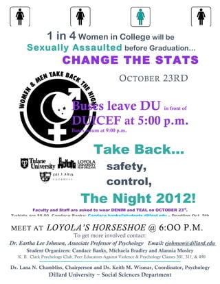 1 in 4 Women in College will be
       Sexually Assaulted before Graduation…
                         CHANGE THE STATS
                                                       O CTOBER 23RD


                              Buses leave DU                                  in front of

                              DUICEF at 5:00 p.m.
                              Buses return at 9:00 p.m.



                                          Take Back…
                                                safety,
                                                control,
                                   The Night 2012!
           Faculty and Staff are asked to wear DENIM and TEAL on OCTOBER 23rd.
T-shirts are $8.00, Candace Banks: Candace.banks@students.dillard.edu – Deadline Oct. 5th


MEET AT          LOYOLA’S HORSESHOE @ 6:OO P.M.
                          To get more involved contact:
Dr. Eartha Lee Johnson, Associate Professor of Psychology Email: ejohnson@dillard.edu
       Student Organizers: Candace Banks, Michaela Bradley and Alannia Mosley
   K. B. Clark Psychology Club, Peer Educators Against Violence & Psychology Classes 301, 311, & 490

Dr. Lana N. Chambliss, Chairperson and Dr. Keith M. Wismar, Coordinator, Psychology
                  Dillard University ~ Social Sciences Department
 